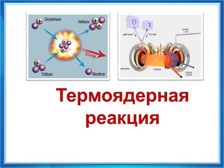 Физика - 9 Термоядерная реакция. - реакция слияния (синтеза) легких ядер (таких, как водород, гелий и др), происходящая при температурах порядка сотен.