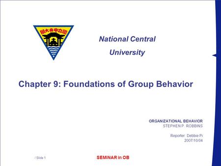 SEMINAR in OB National Central University / Slide 1 ORGANIZATIONAL BEHAVIOR STEPHEN P. ROBBINS Reporter: Debbie Pi 2007/10/04 Chapter 9: Foundations of.