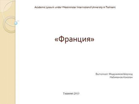« Франция » Academic Lyceum under Westminster International University in Tashkent Выполнил : Мадраимов Шерзод Набиханов Азизхан Ташкент 2013.