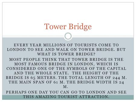 EVERY YEAR MILLIONS OF TOURISTS COME TO LONDON TO SEE AND WALK ON TOWER BRIDGE. BUT WHAT IS TOWER BRIDGE? MOST PEOPLE THINK THAT TOWER BRIDGE IS THE MOST.