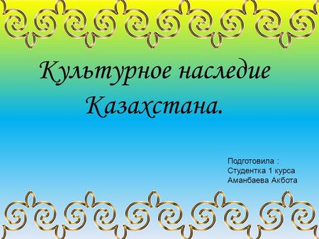 Культурное наследие Казахстана. Подготовила : Студентка 1 курса Аманбаева Акбота.