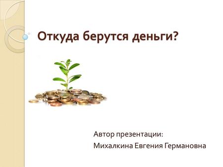 Откуда берутся деньги ? Автор презентации : Михалкина Евгения Германовна.
