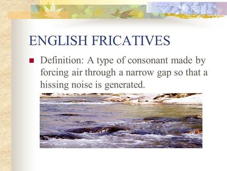 ENGLISH FRICATIVES Definition: A type of consonant made by forcing air through a narrow gap so that a hissing noise is generated.
