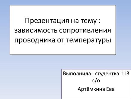 Презентация на тему : зависимость сопротивления проводника от температуры Выполнила : студентка 113 с/о Артёмкина Ева.