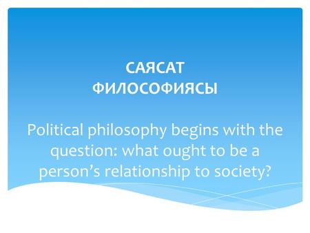 САЯСАТ ФИЛОСОФИЯСЫ Political philosophy begins with the question: what ought to be a persons relationship to society?