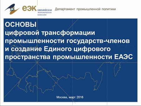 Москва, март 2016 ОСНОВЫ цифровой трансформации промышленности государств-членов и создание Единого цифрового пространства промышленности ЕАЭС Департамент.