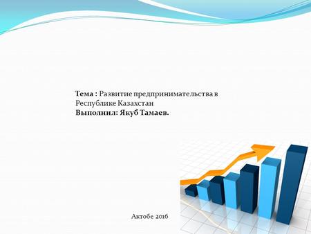 Актобе 2016 Тема : Развитие предпринимательства в Республике Казахстан Выполнил: Якуб Тамаев.