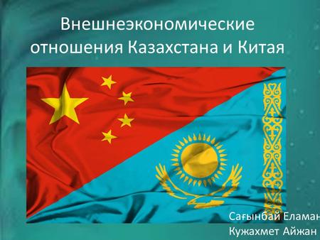 Внешнеэкономические отношения Казахстана и Китая Сағынбай Еламан Кужахмет Айжан.
