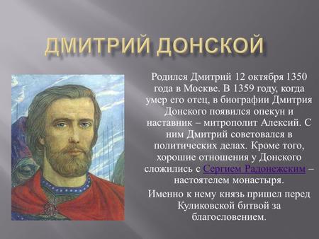 Родился Дмитрий 12 октября 1350 года в Москве. В 1359 году, когда умер его отец, в биографии Дмитрия Донского появился опекун и наставник – митрополит.
