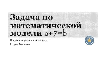 Подготовил ученик 7 «А» класса Егоров Владимир. а + 7 = bаb Давайте составим задачу для заданной математической модели. Нам задана модель из условия а.