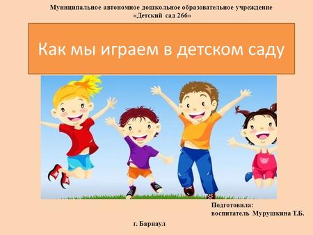 Как мы играем в детском саду Подготовила: воспитатель Мурушкина Т.Б. г. Барнаул Муниципальное автономное дошкольное образовательное учреждение «Детский.