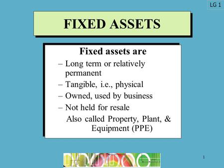 1 FIXED ASSETS Fixed assets are –Long term or relatively permanent –Tangible, i.e., physical –Owned, used by business –Not held for resale Also called.