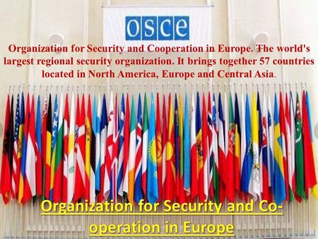Organization for Security and Cooperation in Europe. The world's largest regional security organization. It brings together 57 countries located in North.