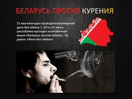 31 мая ежегодно проводится Всемирный день без табака. С 10 по 31 мая в республике проходит антитабачная акция «Беларусь против табака». Ее девиз: «Жить.