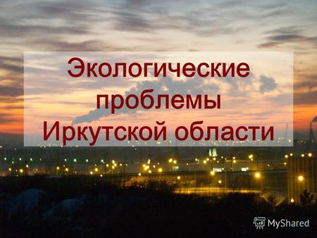 Экологические проблемы Иркутской области. Иркутская область Иркутская область является одним из регионов России, который находится под пристальным вниманием.