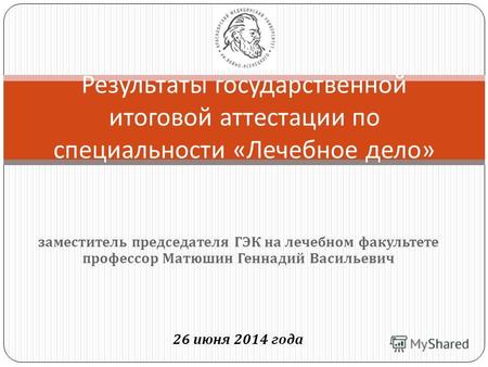 Заместитель председателя ГЭК на лечебном факультете профессор Матюшин Геннадий Васильевич 26 июня 2014 года Результаты государственной итоговой аттестации.