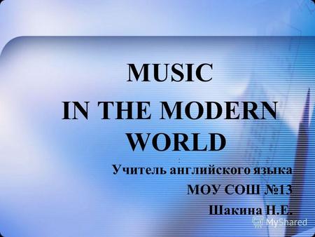 MUSIC IN THE MODERN WORLD Учитель английского языка МОУ СОШ 13 Шакина Н.Е. :