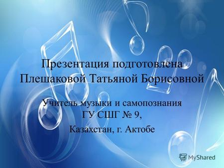 Презентация подготовлена Плешаковой Татьяной Борисовной Учитель музыки и самопознания ГУ СШГ 9, Казахстан, г. Актобе.