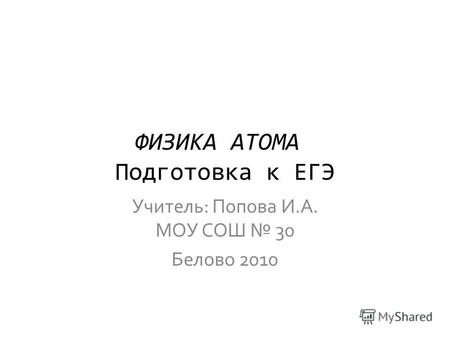 ФИЗИКА АТОМА Подготовка к ЕГЭ Учитель: Попова И.А. МОУ СОШ 30 Белово 2010.