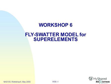 WS6 -1 NAS105, Workshop 6, May 2005 WORKSHOP 6 FLY-SWATTER MODEL for SUPERELEMENTS.