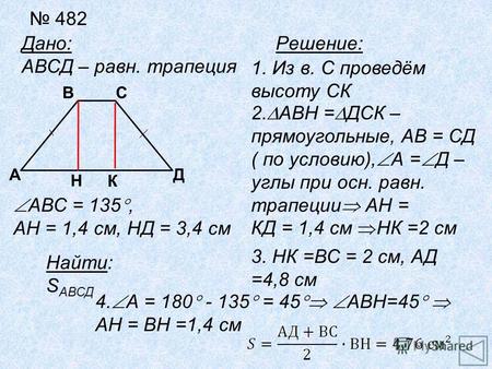 482 Дано: АВСД – равн. трапеция А Н Д СВ АВС = 135, АН = 1,4 см, НД = 3,4 см Найти: S АВСД Решение: 1. Из в. С проведём высоту СК К 2. АВН = ДСК – прямоугольные,