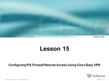 © 2004, Cisco Systems, Inc. All rights reserved. CSPFA 3.215-1 Lesson 15 Configuring PIX Firewall Remote Access Using Cisco Easy VPN.