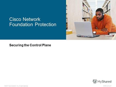 © 2007 Cisco Systems, Inc. All rights reserved.SNRS v2.03-1 Cisco Network Foundation Protection Securing the Control Plane.