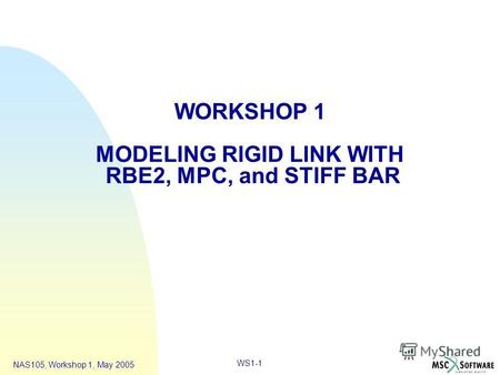 WS1-1 NAS105, Workshop 1, May 2005 WORKSHOP 1 MODELING RIGID LINK WITH RBE2, MPC, and STIFF BAR.