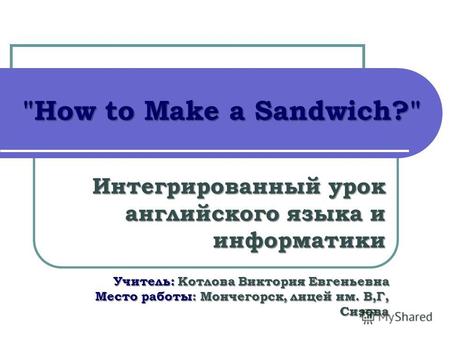 How to Make a Sandwich? Интегрированный урок английского языка и информатики Учитель: Котлова Виктория Евгеньевна Место работы: Мончегорск, лицей им.