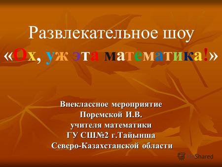 Внеклассное мероприятие Поремской И.В. учителя математики ГУ СШ2 г.Тайынша Северо-Казахстанской области Развлекательное шоу «Ох, уж эта математика!»