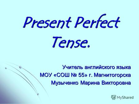 Present Perfect Tense. Учитель английского языка МОУ «СОШ 55» г. Магнитогорска Музыченко Марина Викторовна.