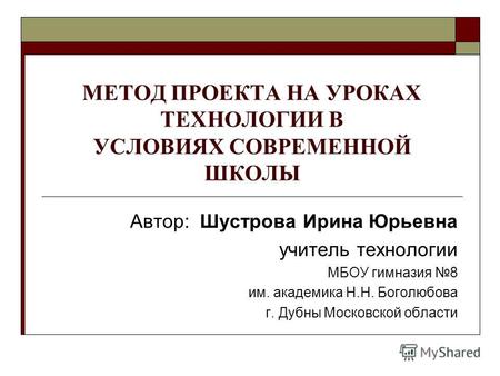 МЕТОД ПРОЕКТА НА УРОКАХ ТЕХНОЛОГИИ В УСЛОВИЯХ СОВРЕМЕННОЙ ШКОЛЫ Автор: Шустрова Ирина Юрьевна учитель технологии МБОУ гимназия 8 им. академика Н.Н. Боголюбова.