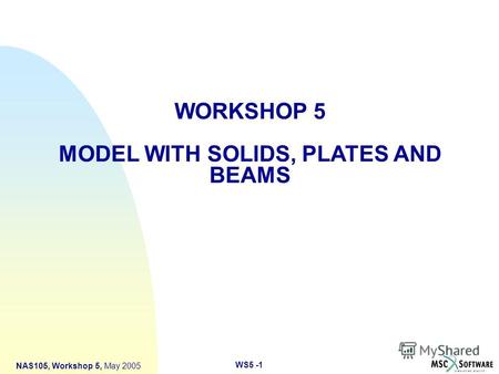 WS5 -1 NAS105, Workshop 5, May 2005 WORKSHOP 5 MODEL WITH SOLIDS, PLATES AND BEAMS.