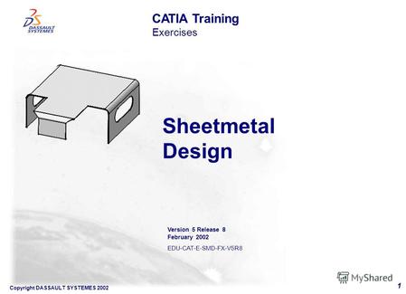 Copyright DASSAULT SYSTEMES 2002 1 Sheetmetal Design CATIA Training Exercises Version 5 Release 8 February 2002 EDU-CAT-E-SMD-FX-V5R8.
