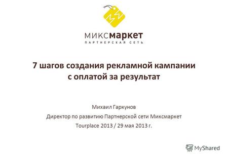 7 шагов создания рекламной кампании с оплатой за результат Михаил Гаркунов Директор по развитию Партнерской сети Миксмаркет Tourplace 2013 / 29 мая 2013.