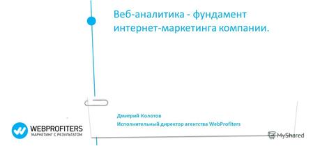 Дмитрий Колотов Исполнительный директор агентства WebProfiters Веб-аналитика - фундамент интернет-маркетинга компании.