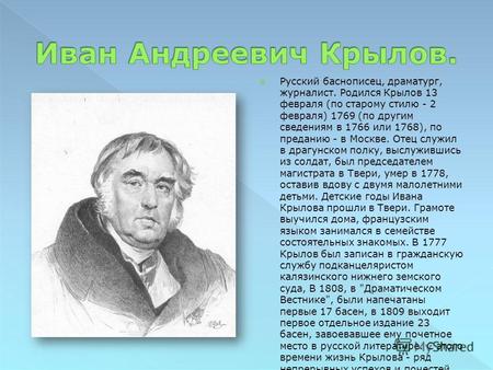 Русский баснописец, драматург, журналист. Родился Крылов 13 февраля (по старому стилю - 2 февраля) 1769 (по другим сведениям в 1766 или 1768), по преданию.