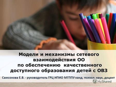 Модели и механизмы сетевого взаимодействия ОО по обеспечению качественного доступного образования детей с ОВЗ Самсонова Е.В. - руководитель ГРЦ ИПИО МГППУ.