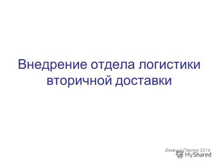 Внедрение отдела логистики вторичной доставки Евгений Павлов 2014.
