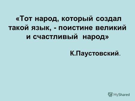 «Тот народ, который создал такой язык, - поистине великий и счастливый народ» К.Паустовский.