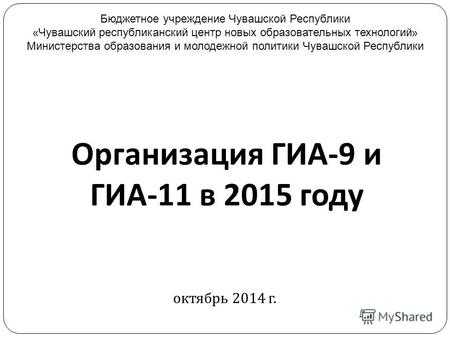 Организация ГИА -9 и ГИА -11 в 2015 году октябрь 2014 г. Бюджетное учреждение Чувашской Республики « Чувашский республиканский центр новых образовательных.