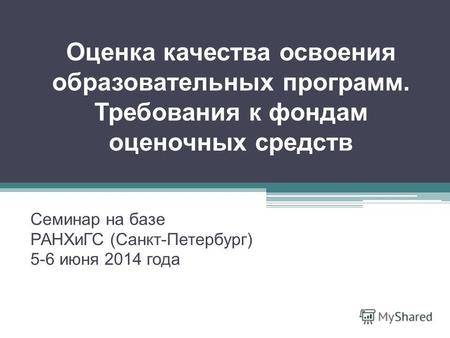 Оценка качества освоения образовательных программ. Требования к фондам оценочных средств Семинар на базе РАНХиГС (Санкт-Петербург) 5-6 июня 2014 года.