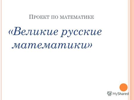 П РОЕКТ ПО МАТЕМАТИКЕ «Великие русские математики»