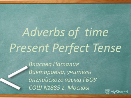 Adverbs of time Present Perfect Tense Власова Наталия Викторовна, учитель английского языка ГБОУ СОШ 885 г. Москвы.