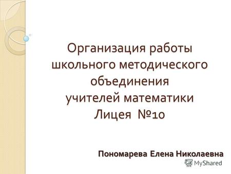 Организация работы школьного методического объединения учителей математики Лицея 10 Пономарева Елена Николаевна.