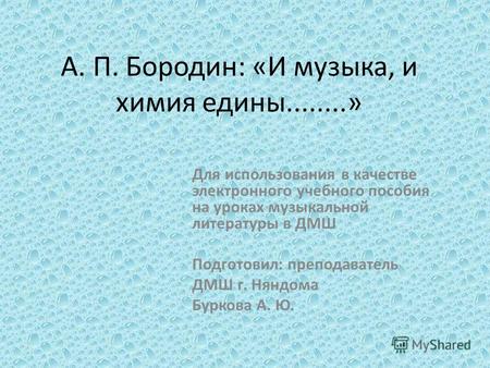 А. П. Бородин: «И музыка, и химия едины........» Для использования в качестве электронного учебного пособия на уроках музыкальной литературы в ДМШ Подготовил: