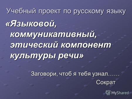 Учебный проект по русскому языку «Языковой, коммуникативный, этический компонент культуры речи» Заговори, чтоб я тебя узнал…… Заговори, чтоб я тебя узнал……