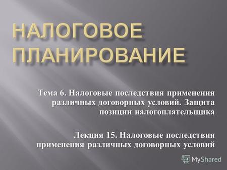 Тема 6. Налоговые последствия применения различных договорных условий. Защита позиции налогоплательщика Лекция 15. Налоговые последствия применения различных.