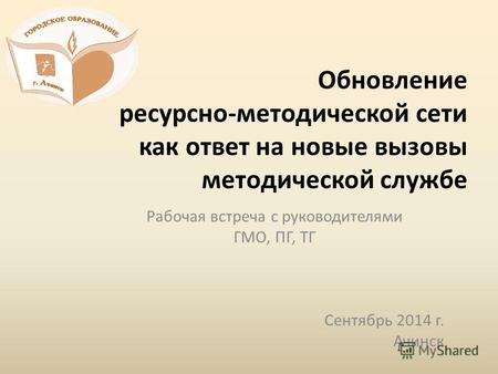 Обновление ресурсно-методической сети как ответ на новые вызовы методической службе Рабочая встреча с руководителями ГМО, ПГ, ТГ Сентябрь 2014 г. Ачинск.