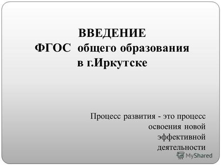 ВВЕДЕНИЕ ФГОС общего образования в г.Иркутске Процесс развития - это процесс освоения новой эффективной деятельности.